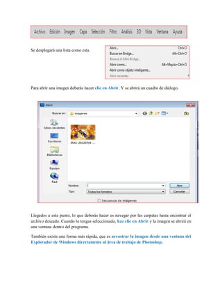 Se desplegará una lista como esta.
Para abrir una imagen deberás hacer clic en Abrir. Y se abrirá un cuadro de diálogo.
Llegados a este punto, lo que deberás hacer es navegar por las carpetas hasta encontrar el
archivo deseado. Cuando lo tengas seleccionado, haz clic en Abrir y la imagen se abrirá en
una ventana dentro del programa.
También existe una forma más rápida, que es arrastrar la imagen desde una ventana del
Explorador de Windows directamente al área de trabajo de Photoshop.
 