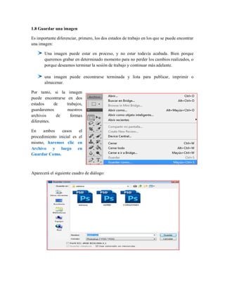 1.8 Guardar una imagen
Es importante diferenciar, primero, los dos estados de trabajo en los que se puede encontrar
una imagen:
Una imagen puede estar en proceso, y no estar todavía acabada. Bien porque
queremos grabar en determinado momento para no perder los cambios realizados, o
porque deseamos terminar la sesión de trabajo y continuar más adelante.
una imagen puede encontrarse terminada y lista para publicar, imprimir o
almacenar.
Por tanto, si la imagen
puede encontrarse en dos
estados de trabajos,
guardaremos nuestros
archivos de formas
diferentes.
En ambos casos el
procedimiento inicial es el
mismo, haremos clic en
Archivo y luego en
Guardar Como.
Aparecerá el siguiente cuadro de diálogo:
 