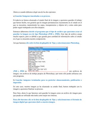 Ahora es cuando debemos elegir una de las dos opciones:
a) Guardar Imágenes inacabadas o en proceso.
Si todavía no hemos alcanzado el estado final de la imagen y queremos guardar el trabajo
que hemos hecho, nos gustaría que la imagen permaneciese exactamente en el estado en el
que se encuentra, manteniendo las capas, transparencias y objetos tal y como están para
poder seguir trabajando con ellos después.
Entonces deberemos decirle al programa que el tipo de archivo que queremos crear al
guardar la imagen sea de tipo Photoshop (.PSD o .PDD). Este tipo de archivo ocupa
mucho espacio, pero es debido a que guarda gran cantidad de información sobre el estado
en el que se encuentra nuestra composición.
Así que haremos clic sobre la lista desplegable de Tipo y seleccionaremos Photoshop.
.PSD y .PDD no son archivos de
imagen, son archivos de trabajo propios de Photoshop y por tanto sólo podrá utilizarse con
este programa.
b) Guardar imágenes terminadas para su posterior almacenamiento, publicación o
impresión.
En este caso, nuestra imagen ya ha alcanzado su estado final, hemos trabajado con la
imagen y queremos finalizar su proceso.
Pues bien, ahora lo que haremos será guardar la imagen como un archivo de imagen para
que pueda ser utilizada más tarde como mejor nos interese.
Para ello haremos clic en la lista desplegable de Tipo y seleccionaremos el formato de
imagen digital que queremos darle a nuestra imagen.
 