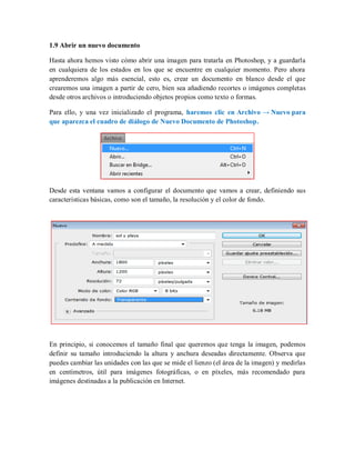 1.9 Abrir un nuevo documento
Hasta ahora hemos visto cómo abrir una imagen para tratarla en Photoshop, y a guardarla
en cualquiera de los estados en los que se encuentre en cualquier momento. Pero ahora
aprenderemos algo más esencial, esto es, crear un documento en blanco desde el que
crearemos una imagen a partir de cero, bien sea añadiendo recortes o imágenes completas
desde otros archivos o introduciendo objetos propios como texto o formas.
Para ello, y una vez inicializado el programa, haremos clic en Archivo → Nuevo para
que aparezca el cuadro de diálogo de Nuevo Documento de Photoshop.
Desde esta ventana vamos a configurar el documento que vamos a crear, definiendo sus
características básicas, como son el tamaño, la resolución y el color de fondo.
En principio, si conocemos el tamaño final que queremos que tenga la imagen, podemos
definir su tamaño introduciendo la altura y anchura deseadas directamente. Observa que
puedes cambiar las unidades con las que se mide el lienzo (el área de la imagen) y medirlas
en centímetros, útil para imágenes fotográficas, o en píxeles, más recomendado para
imágenes destinadas a la publicación en Internet.
 