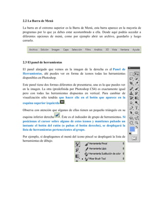 2.2 La Barra de Menú
La barra en el extremo superior es la Barra de Menú, esta barra aparece en la mayoría de
programas por lo que ya debes estar acostumbrado a ella. Desde aquí podrás acceder a
diferentes opciones de menú, como por ejemplo abrir un archivo, guardarlo y luego
cerrarlo.
2.3 El panel de herramientas
El panel alargado que vemos en la imagen de la derecha es el Panel de
Herramientas, ahí puedes ver en forma de iconos todas las herramientas
disponibles en Photoshop.
Este panel tiene dos formas diferentes de presentarse, una es la que puedes ver
en la imagen. La otra (predefinida por Photoshop CS4) es exactamente igual
pero con todas las herramientas dispuestas en vertical. Para cambiar de
visualización sólo tendrás que hacer clic en el botón que aparece en la
esquina superior izquierda .
Observa con atención que algunas de ellas tienen un pequeño triángulo en su
esquina inferior derecha . Éste es el indicador de grupo de herramientas. Si
posicionas el cursor sobre alguno de estos iconos y mantienes pulsado un
instante el botón del ratón (o pulsas el botón derecho), se desplegará la
lista de herramientas pertenecientes al grupo.
Por ejemplo, si desplegamos el menú del icono pincel se desplegará la lista de
herramientas de dibujo.
 