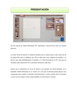 En este manual de Adobe Photoshop CS5, Aprenderás a desenvolverte entre sus muchas
opciones.
La mejor forma de hacerlo es mediante ejemplos que se realicen paso a paso cada una de
las operaciones que se expliquen, por ello en cada tema veras imágenes de pantalla; y lo
ideal es que sigas detalladamente el ejemplo y lo vallas haciendo en tu PC, para que así
entiendas cada explicación. No es necesario memorizar cada tema.
Espero que el documento les sirva de mucho y les permita irse desenvolviendo, en el
diseñador Adobe Photoshop en su versión cs5, cosa que al principio pueda parecer muy
complicado, pero cuando se entiende el funcionamiento, se hace sencillo, fácil y divertido,
y cómo van los tiempos se hace imprescindible su conocimiento y manejo.
PRESENTACIÓN
 