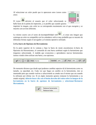 Al seleccionar un color puede que te aparezcan unos iconos como
estos:
El icono advierte al usuario que el color seleccionado se
halla fuera de la paleta de impresión, y es posible que cuando quieras
imprimir la imagen, este color no se corresponda exactamente con el que escogiste y se
muestre con un tono diferente.
Lo mismo ocurre con el icono de incompatibilidad web , si creas una imagen que
contenga un color no compatible con los estándares web es muy probable que se muestre de
diferentes formas según el navegador y el sistema operativo utilizado.
2.4 La barra de Opciones de Herramientas
En la parte superior de la ventana y bajo la barra de menú encontramos la barra de
Opciones de Herramientas, el contenido de esta barra cambiará según la herramienta que
tengamos seleccionada. A medida que avancemos y aprendamos nuevas herramientas
iremos viendo cómo utilizar esta barra y sus opciones.
De momento diremos que desde aquí podemos cambiar aspectos de la herramienta como su
tamaño, su opacidad, etc. Cada vez que hagas un cambio en la herramienta, éste se
mantendrá para que cuando vuelvas a seleccionarla su estado sea el mismo que era cuando
la utilizaste por última vez. Si en algún momento quieres restaurar la herramienta a su
estado original, deberás hacer clic con el botón derecho del ratón sobre la imagen de la
herramienta en la barra de opciones de herramienta y seleccionar Restaurar
Herramienta.
 