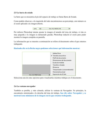 2.5 La barra de estado
La barra que se encuentra al pie del espacio de trabajo se llama Barra de Estado.
Como podrás observar, a la izquierda del todo encontraremos un porcentaje, este número es
el zoom aplicado a la imagen abierta.
Por defecto Photoshop intenta ajustar la imagen al tamaño del área de trabajo, si ésta es
muy pequeña o la imagen es demasiado grande, Photoshop reducirá el zoom para poder
mostrar la imagen completa en pantalla.
La información que se muestra a continuación se refiere al documento sobre el que estamos
trabajando.
Haciendo clic en la flecha negra podemos seleccionar qué información mostrar:
Selecciona una de estas opciones para visualizarlas mientras trabajas en el documento.
2.6 La ventana navegador
También es posible, y más cómodo, utilizar la ventana de Navegador. En principio, la
encontrarás minimizada a la derecha del área de trabajo, haz clic sobre Navegador y se
mostrará una miniatura de la imagen con la que estamos trabajando.
 