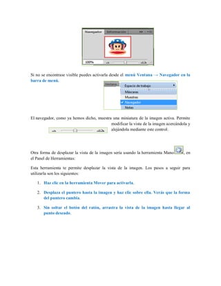 Si no se encontrase visible puedes activarla desde el menú Ventana → Navegador en la
barra de menú.
El navegador, como ya hemos dicho, muestra una miniatura de la imagen activa. Permite
modificar la vista de la imagen acercándola y
alejándola mediante este control.
Otra forma de desplazar la vista de la imagen sería usando la herramienta Mano , en
el Panel de Herramientas:
Esta herramienta te permite desplazar la vista de la imagen. Los pasos a seguir para
utilizarla son los siguientes:
1. Haz clic en la herramienta Mover para activarla.
2. Desplaza el puntero hasta la imagen y haz clic sobre ella. Verás que la forma
del puntero cambia.
3. Sin soltar el botón del ratón, arrastra la vista de la imagen hasta llegar al
punto deseado.
 