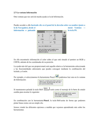 2.7 La ventana Información
Otra ventana que nos será de mucha ayuda es la de Información.
Puedes acceder a ella haciendo clic en el panel de la derecha sobre su nombre (junto a
la de Navegador), desde el menú Ventana →
Información o pulsando la tecla F8.
En ella encontrarás información el color sobre el que está situado el puntero en RGB y
CMYK, además de las coordenadas de su posición.
La ayuda más útil que nos proporcionará será aquella relativa a la herramienta seleccionada
y las funcionalidades adicionales que puedes conseguir mediante la combinación del
teclado y el ratón.
Por ejemplo, si seleccionamos la herramienta Pincel podremos leer esto en la ventana
de Información:
Si mantenemos pulsada la tecla Shift verás como el mensaje de la barra de estado
cambia para mostrar lo siguiente:
En combinación con la herramienta Pincel, la tecla Shift actúa de forma que podemos
pintar líneas rectas con un simple clic.
Iremos viendo las diferentes opciones a medida que vayamos aprendiendo más sobre las
herramientas
 