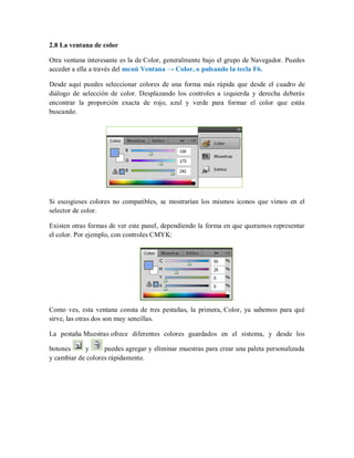 2.8 La ventana de color
Otra ventana interesante es la de Color, generalmente bajo el grupo de Navegador. Puedes
acceder a ella a través del menú Ventana → Color, o pulsando la tecla F6.
Desde aquí puedes seleccionar colores de una forma más rápida que desde el cuadro de
diálogo de selección de color. Desplazando los controles a izquierda y derecha deberás
encontrar la proporción exacta de rojo, azul y verde para formar el color que estás
buscando.
Si escogieses colores no compatibles, se mostrarían los mismos iconos que vimos en el
selector de color.
Existen otras formas de ver este panel, dependiendo la forma en que queramos representar
el color. Por ejemplo, con controles CMYK:
Como ves, esta ventana consta de tres pestañas, la primera, Color, ya sabemos para qué
sirve, las otras dos son muy sencillas.
La pestaña Muestras ofrece diferentes colores guardados en el sistema, y desde los
botones y puedes agregar y eliminar muestras para crear una paleta personalizada
y cambiar de colores rápidamente.
 