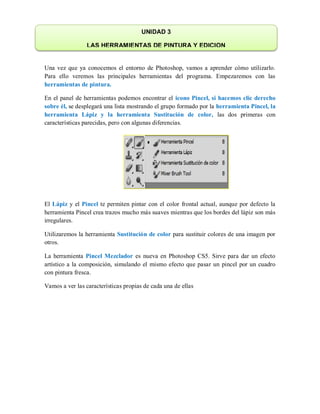 Una vez que ya conocemos el entorno de Photoshop, vamos a aprender cómo utilizarlo.
Para ello veremos las principales herramientas del programa. Empezaremos con las
herramientas de pintura.
En el panel de herramientas podemos encontrar el icono Pincel, si hacemos clic derecho
sobre él, se desplegará una lista mostrando el grupo formado por la herramienta Pincel, la
herramienta Lápiz y la herramienta Sustitución de color, las dos primeras con
características parecidas, pero con algunas diferencias.
El Lápiz y el Pincel te permiten pintar con el color frontal actual, aunque por defecto la
herramienta Pincel crea trazos mucho más suaves mientras que los bordes del lápiz son más
irregulares.
Utilizaremos la herramienta Sustitución de color para sustituir colores de una imagen por
otros.
La herramienta Pincel Mezclador es nueva en Photoshop CS5. Sirve para dar un efecto
artístico a la composición, simulando el mismo efecto que pasar un pincel por un cuadro
con pintura fresca.
Vamos a ver las características propias de cada una de ellas
UNIDAD 3
LAS HERRAMIENTAS DE PINTURA Y EDICION
 
