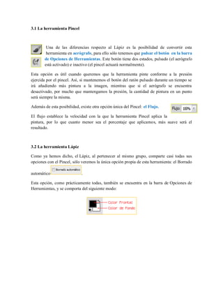 3.1 La herramienta Pincel
Una de las diferencias respecto al Lápiz es la posibilidad de convertir esta
herramienta en aerógrafo, para ello sólo tenemos que pulsar el botón en la barra
de Opciones de Herramientas. Este botón tiene dos estados, pulsado (el aerógrafo
está activado) e inactivo (el pincel actuará normalmente).
Esta opción es útil cuando queremos que la herramienta pinte conforme a la presión
ejercida por el pincel. Así, si mantenemos el botón del ratón pulsado durante un tiempo se
irá añadiendo más pintura a la imagen, mientras que si el aerógrafo se encuentra
desactivado, por mucho que mantengamos la presión, la cantidad de pintura en un punto
será siempre la misma.
Además de esta posibilidad, existe otra opción única del Pincel: el Flujo.
El flujo establece la velocidad con la que la herramienta Pincel aplica la
pintura, por lo que cuanto menor sea el porcentaje que aplicamos, más suave será el
resultado.
3.2 La herramienta Lápiz
Como ya hemos dicho, el Lápiz, al pertenecer al mismo grupo, comparte casi todas sus
opciones con el Pincel, sólo veremos la única opción propia de esta herramienta: el Borrado
automático .
Esta opción, como prácticamente todas, también se encuentra en la barra de Opciones de
Herramientas, y se comporta del siguiente modo:
 