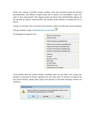 Desde esta ventana es posible escoger, también, entre una variedad enorme de pinceles
preestablecidos, sólo deberás escoger el que más se ajuste a tus necesidades y hacer clic
sobre él para seleccionarlo. Para algunas puntas de pincel están deshabilitadas algunas de
las opciones de edición, siendo posible, por ejemplo, poder cambiar su tamaño pero no su
dureza.
Aunque en principio sólo se muestren estos pinceles, hemos de saber que existen bastantes
más que podemos cargar si hacemos clic en este icono
Se desplegará la siguiente lista:
Como puedes observar, existen muchas variedades entre las que elegir. Para cargar, por
ejemplo, los pinceles de efectos especiales haz clic sobre ellos. El sistema se asegurará de
que quieras hacerlo, porque para cargar unos pinceles es frecuente descargar primero los
anteriores.
 