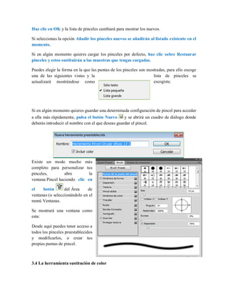 Haz clic en OK y la lista de pinceles cambiará para mostrar los nuevos.
Si seleccionas la opción Añadir los pinceles nuevos se añadirán al listado existente en el
momento.
Si en algún momento quieres cargar los pinceles por defecto, haz clic sobre Restaurar
pinceles y estos sustituirán a las muestras que tengas cargadas.
Puedes elegir la forma en la que las puntas de los pinceles son mostradas, para ello escoge
una de las siguientes vistas y la lista de pinceles se
actualizará mostrándose como escogiste.
Si en algún momento quieres guardar una determinada configuración de pincel para acceder
a ella más rápidamente, pulsa el botón Nuevo y se abrirá un cuadro de diálogo donde
deberás introducir el nombre con el que deseas guardar el pincel.
Existe un modo mucho más
completo para personalizar tus
pinceles, abre la
ventana Pincel haciendo clic en
el botón del Área de
ventanas (o seleccionándolo en el
menú Ventanas.
Se mostrará una ventana como
esta:
Desde aquí puedes tener acceso a
todos los pinceles preestablecidos
y modificarlos, o crear tus
propias puntas de pincel.
3.4 La herramienta sustitución de color
 