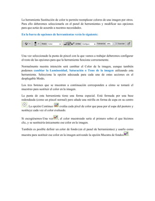 La herramienta Sustitución de color te permite reemplazar colores de una imagen por otros.
Para ello deberemos seleccionarla en el panel de herramientas y modificar sus opciones
para que actúe de acuerdo a nuestras necesidades.
En la barra de opciones de herramientas verás lo siguiente:
Una vez seleccionado la punta de pincel con la que vamos a trabajar deberemos configurar
el resto de las opciones para que la herramienta funcione correctamente.
Normalmente nuestra intención será cambiar el Color de la imagen, aunque también
podemos cambiar la Luminosidad, Saturación o Tono de la imagen utilizando esta
herramienta. Selecciona la opción adecuada para cada una de estas acciones en el
desplegable Modo.
Los tres botones que se muestran a continuación corresponden a cómo se tomará el
muestreo para sustituir el color en la imagen.
La punta de esta herramienta tiene una forma especial. Está formada por una base
redondeada (como un pincel normal) pero añade una mirilla en forma de aspa en su centro
. La opción Continuo evalúa cada píxel de color que pasa por el aspa del puntero y
sustituye cada vez el color evaluado.
Si escogiésemos Una vez , el color muestreado sería el primero sobre el que hicimos
clic, y se sustituiría únicamente ese color en la imagen.
También es posible definir un color de fondo (en el panel de herramientas) y usarlo como
muestra para sustituir ese color en la imagen activando la opción Muestra de fondos .
 