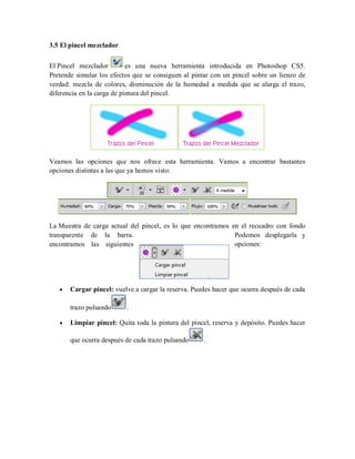 3.5 El pincel mezclador
El Pincel mezclador es una nueva herramienta introducida en Photoshop CS5.
Pretende simular los efectos que se consiguen al pintar con un pincel sobre un lienzo de
verdad: mezcla de colores, disminución de la humedad a medida que se alarga el trazo,
diferencia en la carga de pintura del pincel.
Veamos las opciones que nos ofrece esta herramienta. Vamos a encontrar bastantes
opciones distintas a las que ya hemos visto:
La Muestra de carga actual del pincel, es lo que encontramos en el recuadro con fondo
transparente de la barra. Podemos desplegarla y
encontramos las siguientes opciones:
Cargar pincel: vuelve a cargar la reserva. Puedes hacer que ocurra después de cada
trazo pulsando .
Limpiar pincel: Quita toda la pintura del pincel, reserva y depósito. Puedes hacer
que ocurra después de cada trazo pulsando .
 