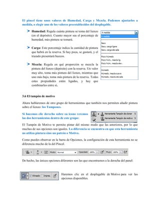 El pincel tiene unos valores de Humedad, Carga y Mezcla. Podemos ajustarlos a
medida, o elegir uno de los valores preestablecidos del desplegable.
Humedad: Regula cuánta pintura se toma del lienzo
(en el depósito). Cuanto mayor sea el porcentaje de
humedad, más pintura se tomará.
Carga: Este porcentaje indica la cantidad de pintura
que habrá en la reserva. Si hay poca, se gastará, y el
trazado presentará huecos.
Mezcla: Regula en qué proporción se mezcla la
pintura del lienzo (depósito) con la reserva. Un valor
muy alto, toma más pintura del lienzo, mientras que
uno más bajo, toma más pintura de la reserva. Todas
estas propiedades están ligadas, y hay que
combinarlas entre sí.
3.6 El tampón de motivo
Ahora hablaremos de otro grupo de herramientas que también nos permiten añadir pintura
sobre el lienzo: los Tampones.
Si hacemos clic derecho sobre su icono veremos
las dos herramientas dentro de este grupo:
El Tampón de Motivo te permite pintar del mismo modo que las anteriores, por lo que
muchas de sus opciones son iguales. La diferencia se encuentra en que esta herramienta
no utiliza pintura sino un patrón o Motivo.
Como puedes observar en la barra de Opciones, la configuración de esta herramienta no se
diferencia mucho de la del Pincel.
De hecho, las únicas opciones diferentes son las que encontramos a la derecha del panel:
Haremos clic en el desplegable de Motivo para ver las
opciones disponibles.
 