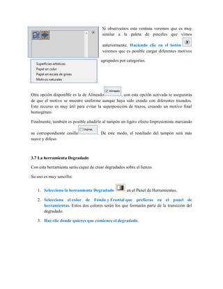 Si observamos esta ventana veremos que es muy
similar a la paleta de pinceles que vimos
anteriormente. Haciendo clic en el botón
veremos que es posible cargar diferentes motivos
agrupados por categorías.
Otra opción disponible es la de Alineado , con esta opción activada te asegurarás
de que el motivo se muestre uniforme aunque haya sido creado con diferentes trazados.
Este recurso es muy útil para evitar la superposición de trazos, creando un motivo final
homogéneo.
Finalmente, también es posible añadirle al tampón un ligero efecto Impresionista marcando
su correspondiente casilla . De este modo, el resultado del tampón será más
suave y difuso
3.7 La herramienta Degradado
Con esta herramienta serás capaz de crear degradados sobre el lienzo.
Su uso es muy sencillo:
1. Selecciona la herramienta Degradado en el Panel de Herramientas.
2. Selecciona el color de Fondo y Frontal que prefieras en el panel de
herramientas. Estos dos colores serán los que formarán parte de la transición del
degradado.
3. Haz clic donde quieres que comience el degradado.
 