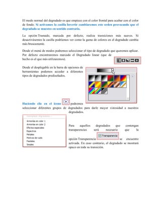 El modo normal del degradado es que empiece con el color frontal para acabar con el color
de fondo. Si activamos la casilla Invertir cambiaremos este orden provocando que el
degradado se muestre en sentido contrario.
La opción Tramado, marcada por defecto, realiza transiciones más suaves. Si
desactivásemos la casilla podríamos ver como la gama de colores en el degradado cambia
más bruscamente.
Desde el menú de modos podremos seleccionar el tipo de degradado que queremos aplicar.
Por defecto encontraremos marcado el Degradado linear (que de
hecho es el que más utilizaremos).
Desde el desplegable en la barra de opciones de
herramientas podemos acceder a diferentes
tipos de degradados prediseñados.
Haciendo clic en el icono podremos
seleccionar diferentes grupos de degradados para darle mayor vistosidad a nuestros
degradados.
Para aquellos degradados que contengan
transparencias será necesario que la
opción Transparencia se encuentre
activada. En caso contrario, el degradado se mostrará
opaco en toda su transición.
 