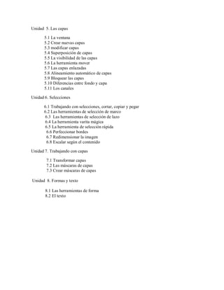 Unidad 5. Las capas
5.1 La ventana
5.2 Crear nuevas capas
5.3 modificar capas
5.4 Superposición de capas
5.5 La visibilidad de las capas
5.6 La herramienta mover
5.7 Las capas enlazadas
5.8 Alineamiento automático de capas
5.9 Bloquear las capas
5.10 Diferencias entre fondo y capa
5.11 Los canales
Unidad 6. Selecciones
6.1 Trabajando con selecciones, cortar, copiar y pegar
6.2 Las herramientas de selección de marco
6.3 Las herramientas de selección de lazo
6.4 La herramienta varita mágica
6.5 La herramienta de selección rápida
6.6 Perfeccionar bordes
6.7 Redimensionar la imagen
6.8 Escalar según el contenido
Unidad 7. Trabajando con capas
7.1 Transformar capas
7.2 Las máscaras de capas
7.3 Crear máscaras de capas
Unidad 8. Formas y texto
8.1 Las herramientas de forma
8.2 El texto
 