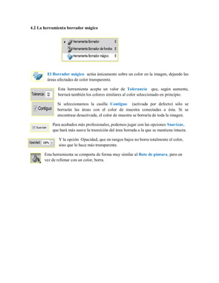 4.2 La herramienta borrador mágico
El Borrador mágico actúa únicamente sobre un color en la imagen, dejando las
áreas afectadas de color transparente.
Esta herramienta acepta un valor de Tolerancia que, según aumente,
borrará también los colores similares al color seleccionado en principio.
Si seleccionamos la casilla Contiguo (activada por defecto) sólo se
borrarán las áreas con el color de muestra conectadas a ésta. Si se
encontrase desactivada, el color de muestra se borraría de toda la imagen.
Para acabados más profesionales, podemos jugar con las opciones Suavizar,
que hará más suave la transición del área borrada a la que se mantiene intacta.
Y la opción Opacidad, que en rangos bajos no borra totalmente el color,
sino que lo hace más transparente.
Esta herramienta se comporta de forma muy similar al Bote de pintura, pero en
vez de rellenar con un color, borra.
 