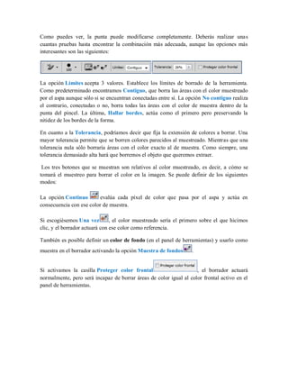 Como puedes ver, la punta puede modificarse completamente. Deberás realizar unas
cuantas pruebas hasta encontrar la combinación más adecuada, aunque las opciones más
interesantes son las siguientes:
La opción Límites acepta 3 valores. Establece los límites de borrado de la herramienta.
Como predeterminado encontramos Contiguo, que borra las áreas con el color muestreado
por el aspa aunque sólo si se encuentran conectadas entre sí. La opción No contiguo realiza
el contrario, conectadas o no, borra todas las áreas con el color de muestra dentro de la
punta del pincel. La última, Hallar bordes, actúa como el primero pero preservando la
nitidez de los bordes de la forma.
En cuanto a la Tolerancia, podríamos decir que fija la extensión de colores a borrar. Una
mayor tolerancia permite que se borren colores parecidos al muestreado. Mientras que una
tolerancia nula sólo borraría áreas con el color exacto al de muestra. Como siempre, una
tolerancia demasiado alta hará que borremos el objeto que queremos extraer.
Los tres botones que se muestran son relativos al color muestreado, es decir, a cómo se
tomará el muestreo para borrar el color en la imagen. Se puede definir de los siguientes
modos:
La opción Continuo evalúa cada píxel de color que pasa por el aspa y actúa en
consecuencia con ese color de muestra.
Si escogiésemos Una vez , el color muestreado sería el primero sobre el que hicimos
clic, y el borrador actuará con ese color como referencia.
También es posible definir un color de fondo (en el panel de herramientas) y usarlo como
muestra en el borrador activando la opción Muestra de fondos .
Si activamos la casilla Proteger color frontal , el borrador actuará
normalmente, pero será incapaz de borrar áreas de color igual al color frontal activo en el
panel de herramientas.
 