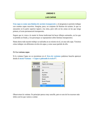 Una capa es como una lámina de acetato transparente y el programa te permite trabajar
con cuantas capas necesites. Imagina, pues, un conjunto de láminas de acetato; la que se
encuentre en la parte superior tapará a las otras, pero sólo en las zonas en las que tenga
pintura, el resto permanecerá transparente.
Seguro que te viene a la mente la forma tradicional de hacer dibujos animados, en los que
se pintaba un fondo, y los personajes se superponían sobre láminas transparentes.
Hasta ahora todo nuestro trabajo se realizaba en un mismo nivel, en una sola capa. Veremos
cómo trabajar con diferentes niveles de capas y como sacar partido de ello.
5.1 La ventana capas
Si la ventana Capas no se encontrase en el Área de ventanas podemos hacerla aparecer
desde el menú Ventana → Capas o pulsando la tecla F7.
Observemos la ventana. En principio parece muy sencilla, pero es uno de los recursos más
útiles con los que vamos a contar.
UNIDAD 5
LAS CAPAS
 