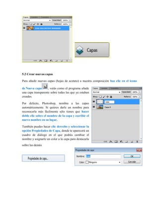 5.2 Crear nuevas capas
Para añadir nuevas capas (hojas de acetato) a nuestra composición haz clic en el icono
de Nueva capa , verás como el programa añade
una capa transparente sobre todas las que ya estaban
creadas.
Por defecto, Photoshop, nombra a las capas
automáticamente. Si quieres darle un nombre para
reconocerla más fácilmente sólo tienes que hacer
doble clic sobre el nombre de la capa y escribir el
nuevo nombre en su lugar.
También puedes hacer clic derecho y seleccionar la
opción Propiedades de Capa, donde te aparecerá un
cuadro de diálogo en el que podrás cambiar el
nombre y asignarle un color a la capa para destacarla
sobre las demás
 