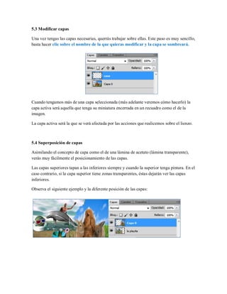 5.3 Modificar capas
Una vez tengas las capas necesarias, querrás trabajar sobre ellas. Este paso es muy sencillo,
basta hacer clic sobre el nombre de la que quieras modificar y la capa se sombreará.
Cuando tengamos más de una capa seleccionada (más adelante veremos cómo hacerlo) la
capa activa será aquella que tenga su miniatura encerrada en un recuadro como el de la
imagen.
La capa activa será la que se verá afectada por las acciones que realicemos sobre el lienzo.
5.4 Superposición de capas
Asimilando el concepto de capa como el de una lámina de acetato (lámina transparente),
verás muy fácilmente el posicionamiento de las capas.
Las capas superiores tapan a las inferiores siempre y cuando la superior tenga pintura. En el
caso contrario, si la capa superior tiene zonas transparentes, éstas dejarán ver las capas
inferiores.
Observa el siguiente ejemplo y la diferente posición de las capas:
 