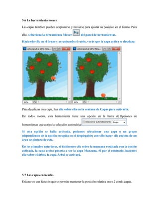 5.6 La herramienta mover
Las capas también pueden desplazarse y moverse para ajustar su posición en el lienzo. Para
ello, selecciona la herramienta Mover del panel de herramientas.
Haciendo clic en el lienzo y arrastrando el ratón, verás que la capa activa se desplaza:
Para desplazar otra capa, haz clic sobre ella en la ventana de Capas para activarla.
De todos modos, esta herramienta tiene una opción en la barra de Opciones de
herramientas que activa la selección automática .
Si esta opción se halla activada, podemos seleccionar una capa o un grupo
(dependiendo de la opción escogida en el desplegable) con sólo hacer clic encima de un
área de pintura de ésta.
En los ejemplos anteriores, si hiciésemos clic sobre la manzana resaltada con la opción
activada, la capa activa pasaría a ser la capa Manzana. Si por el contrario, hacemos
clic sobre el árbol, la capa Árbol se activará.
5.7 Las capas enlazadas
Enlazar es una función que te permite mantener la posición relativa entre 2 o más capas.
 