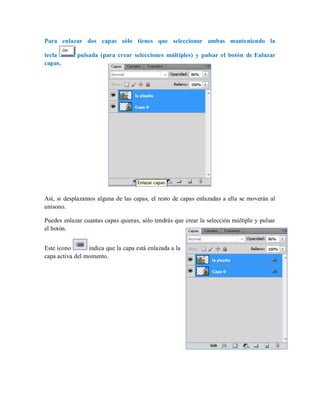 Para enlazar dos capas sólo tienes que seleccionar ambas manteniendo la
tecla pulsada (para crear selecciones múltiples) y pulsar el botón de Enlazar
capas.
Así, si desplazamos alguna de las capas, el resto de capas enlazadas a ella se moverán al
unísono.
Puedes enlazar cuantas capas quieras, sólo tendrás que crear la selección múltiple y pulsar
el botón.
Este icono indica que la capa está enlazada a la
capa activa del momento.
 