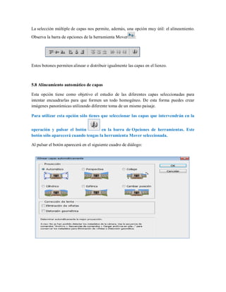 La selección múltiple de capas nos permite, además, una opción muy útil: el alineamiento.
Observa la barra de opciones de la herramienta Mover :
Estos botones permiten alinear o distribuir igualmente las capas en el lienzo.
5.8 Alineamiento automático de capas
Esta opción tiene como objetivo el estudio de las diferentes capas seleccionadas para
intentar encuadrarlas para que formen un todo homogéneo. De esta forma puedes crear
imágenes panorámicas utilizando diferente toma de un mismo paisaje.
Para utilizar esta opción sólo tienes que seleccionar las capas que intervendrán en la
operación y pulsar el botón en la barra de Opciones de herramientas. Este
botón sólo aparecerá cuando tengas la herramienta Mover seleccionada.
Al pulsar el botón aparecerá en el siguiente cuadro de diálogo:
 