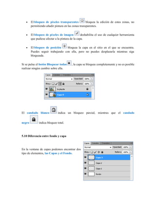 El bloqueo de píxeles transparentes bloquea la edición de estas zonas, no
permitiendo añadir pintura en las zonas transparentes.
El bloqueo de píxeles de imagen deshabilita el uso de cualquier herramienta
que pudiese afectar a la pintura de la capa.
El bloqueo de posición bloquea la capa en el sitio en el que se encuentra.
Puedes seguir trabajando con ella, pero no puedes desplazarla mientras siga
bloqueada.
Si se pulsa el botón Bloquear todas , la capa se bloquea completamente y no es posible
realizar ningún cambio sobre ella.
El candado blanco indica un bloqueo parcial, mientras que el candado
negro indica bloqueo total.
5.10 Diferencia entre fondo y capa
En la ventana de capas podemos encontrar dos
tipo de elementos, las Capas y el Fondo.
 
