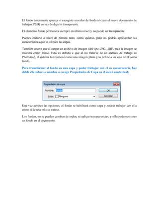 El fondo únicamente aparece si escogiste un color de fondo al crear el nuevo documento de
trabajo (.PSD) en vez de dejarlo transparente.
El elemento fondo permanece siempre en último nivel y no puede ser transparente.
Puedes editarlo a nivel de pintura tanto como quieras, pero no podrás aprovechar las
características que te ofrecen las capas.
También ocurre que al cargar un archivo de imagen (del tipo .JPG, .GIF, etc.) la imagen se
muestra como fondo. Esto es debido a que al no tratarse de un archivo de trabajo de
Photoshop, el sistema lo reconoce como una imagen plana y lo define a un solo nivel como
fondo.
Para transformar el fondo en una capa y poder trabajar con él en consecuencia, haz
doble clic sobre su nombre o escoge Propiedades de Capa en el menú contextual:
Una vez aceptes las opciones, el fondo se habilitará como capa y podrás trabajar con ella
como si de una más se tratase.
Los fondos, no se pueden cambiar de orden, ni aplicar transparencias, y sólo podemos tener
un fondo en el documento.
 