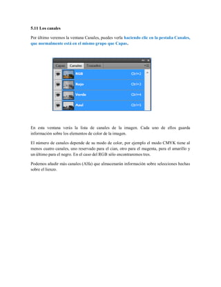 5.11 Los canales
Por último veremos la ventana Canales, puedes verla haciendo clic en la pestaña Canales,
que normalmente está en el mismo grupo que Capas.
En esta ventana verás la lista de canales de la imagen. Cada uno de ellos guarda
información sobre los elementos de color de la imagen.
El número de canales depende de su modo de color, por ejemplo el modo CMYK tiene al
menos cuatro canales, uno reservado para el cian, otro para el magenta, para el amarillo y
un último para el negro. En el caso del RGB sólo encontraremos tres.
Podemos añadir más canales (Alfa) que almacenarán información sobre selecciones hechas
sobre el lienzo.
 