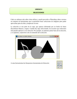 Cada vez sabemos más sobre cómo utilizar y sacarle provecho a Photoshop, ahora veremos
un conjunto de herramientas que te permitirán hacer selecciones de imágenes para poder
aprovechar parte de ellas y despreciar el resto.
La selección es una parte de la capa, que aparece delimitada por un borde de líneas
discontinuas blancas y negras. Cuando hay algo seleccionado, las acciones que realicemos
sólo pueden aplicarse a esa selección. Por ejemplo, no podemos pintar fuera de la selección,
y si copiamos, copiaremos solo el contenido de la selección.
A estas herramientas las llamaremos herramientas de Selección:
UNIDAD 6
SELECCIONES
 
