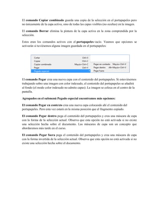 El comando Copiar combinado guarda una copia de la selección en el portapapeles pero
no únicamente de la capa activa, sino de todas las capas visibles (no ocultas) en la imagen.
El comando Borrar elimina la pintura de la capa activa en la zona comprendida por la
selección.
Estos eran los comandos activos con el portapapeles vacío. Veamos que opciones se
activarán si tuviésemos alguna imagen guardada en el portapapeles:
El comando Pegar crea una nueva capa con el contenido del portapapeles. Si estuviésemos
trabajando sobre una imagen con color indexado, el contenido del portapapeles se añadirá
al fondo (el modo color indexado no admite capas). La imagen se coloca en el centro de la
pantalla.
Agrupados en el submenú Pegado especial encontramos más opciones:
El comando Pegar en contexto crea una nueva capa colocando ahí el contenido del
portapapeles. Pero esta vez estará en la misma posición que el fragmento copiado.
El comando Pegar dentro pega el contenido del portapapeles y crea una máscara de capa
con la forma de la selección actual. Observa que esta opción no está activada si no existe
una selección hecha sobre el documento. Las máscaras de capa son un concepto que
abordaremos más tarde en el curso.
El comando Pegar fuera pega el contenido del portapapeles y crea una máscara de capa
con la forma invertida de la selección actual. Observa que esta opción no está activada si no
existe una selección hecha sobre el documento.
 