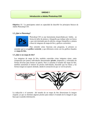 Objetivo: El / La participante estará en capacidad de describir los principios básicos de
Adobe Photoshop CS5.
1.2 ¿Qué es Photoshop?
Photoshop CS5 es una herramienta desarrollada por Adobe, en
forma de taller de pintura y fotografía que trabaja sobre un lienzo
y que está destinado para la edición, retoque fotográfico y pintura
a base de imágenes de mapa de bits y gráficos vectoriales.
Para entender cómo funciona este programa, lo primero es
entender qué es un gráfico vectorial, y que diferencia existe con los gráficos basados
en mapa de bits.
1.3 ¿Qué es un mapa de bits?
Las imágenes de mapa de bits, también conocidas como imágenes ráster, están
compuestas por puntos individuales denominados píxeles, dispuestos y coloreados de
formas diversas para formar un patrón. Pero si aumenta el tamaño del mapa de bits,
también aumentará el número de píxeles individuales, haciendo que las líneas y las
formas tengan un aspecto dentado, dando la sensación de que se ven los píxeles.
La reducción o el aumento del tamaño de un mapa de bits distorsionan la imagen
original, ya que se eliminan algunos píxeles para reducir el tamaño de la imagen lo que
hace que se pierda información.
UNIDAD 1
Introducción a Adobe Photoshop CS5
 