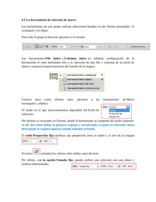 6.2 La herramienta de selección de marco
Las herramientas de este grupo realizan selecciones basadas en dos formas principales: el
rectángulo y la elipse.
Para todo el grupo la barra de opciones es la misma:
Las herramientas Fila única y Columna única no admiten configuración de la
herramienta al estar destinadas sólo a la selección de una fila o columna de un píxel de
altura o anchura (respectivamente) del tamaño de la imagen.
Veamos pues como afectan estas opciones a las herramientas de Marco
rectangular y elíptico:
El modo en el que seleccionaremos dependerá del Estilo de
selección.
Por defecto se encuentra en Normal, donde la herramienta se comporta del modo esperado:
el clic del ratón define la primera esquina y arrastrando creamos la selección, hasta
determinar la esquina opuesta cuando soltemos el botón.
El estilo Proporción fija establece una proporción entre el ancho y el alto de la imagen
.
El icono conmuta los valores entre ambas cajas de texto.
Por último, con la opción Tamaño fijo, puedes definir una selección con una altura y
anchura determinadas.
 