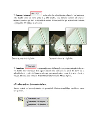 El Desvanecimiento actúa sobre la selección desenfocando los bordes de
ésta. Puede tomar un valor entre 0 y 250 píxeles. Este número indicará el nivel de
desvanecimiento, que hará referencia al tamaño de la transición que se realizará tomando
como centro el borde de la selección.
El Suavizado es una opción muy útil cuando estamos recortando imágenes
con bordes muy marcados. Esta opción realiza una transición de color del borde de la
selección hacia el color de Fondo, resultando menos quebrado el borde de la selección de la
imagen. El suavizado sólo está disponible en la herramienta Marco elíptico.
6.3 La herramienta de selección de lazo
Hablaremos de las herramientas de este grupo individualmente debido a las diferencias en
sus opciones.
 