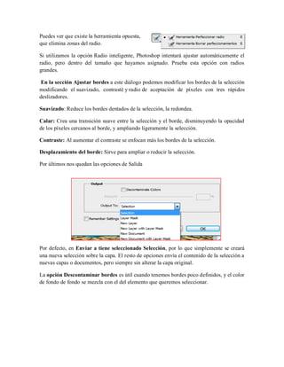 Puedes ver que existe la herramienta opuesta,
que elimina zonas del radio.
Si utilizamos la opción Radio inteligente, Photoshop intentará ajustar automáticamente el
radio, pero dentro del tamaño que hayamos asignado. Prueba esta opción con radios
grandes.
En la sección Ajustar bordes a este diálogo podemos modificar los bordes de la selección
modificando el suavizado, contrasté y radio de aceptación de píxeles con tres rápidos
deslizadores.
Suavizado: Reduce los bordes dentados de la selección, la redondea.
Calar: Crea una transición suave entre la selección y el borde, disminuyendo la opacidad
de los píxeles cercanos al borde, y ampliando ligeramente la selección.
Contraste: Al aumentar el contraste se enfocan más los bordes de la selección.
Desplazamiento del borde: Sirve para ampliar o reducir la selección.
Por últimos nos quedan las opciones de Salida
Por defecto, en Enviar a tiene seleccionado Selección, por lo que simplemente se creará
una nueva selección sobre la capa. El resto de opciones envía el contenido de la selección a
nuevas capas o documentos, pero siempre sin alterar la capa original.
La opción Descontaminar bordes es útil cuando tenemos bordes poco definidos, y el color
de fondo de fondo se mezcla con el del elemento que queremos seleccionar.
 