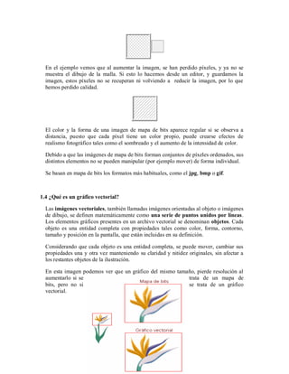 En el ejemplo vemos que al aumentar la imagen, se han perdido píxeles, y ya no se
muestra el dibujo de la malla. Si esto lo hacemos desde un editor, y guardamos la
imagen, estos píxeles no se recuperan ni volviendo a reducir la imagen, por lo que
hemos perdido calidad.
El color y la forma de una imagen de mapa de bits aparece regular si se observa a
distancia, puesto que cada píxel tiene un color propio, puede crearse efectos de
realismo fotográfico tales como el sombreado y el aumento de la intensidad de color.
Debido a que las imágenes de mapa de bits forman conjuntos de píxeles ordenados, sus
distintos elementos no se pueden manipular (por ejemplo mover) de forma individual.
Se basan en mapa de bits los formatos más habituales, como el jpg, bmp o gif.
1.4 ¿Qué es un gráfico vectorial?
Las imágenes vectoriales, también llamadas imágenes orientadas al objeto o imágenes
de dibujo, se definen matemáticamente como una serie de puntos unidos por líneas.
Los elementos gráficos presentes en un archivo vectorial se denominan objetos. Cada
objeto es una entidad completa con propiedades tales como color, forma, contorno,
tamaño y posición en la pantalla, que están incluidas en su definición.
Considerando que cada objeto es una entidad completa, se puede mover, cambiar sus
propiedades una y otra vez manteniendo su claridad y nitidez originales, sin afectar a
los restantes objetos de la ilustración.
En esta imagen podemos ver que un gráfico del mismo tamaño, pierde resolución al
aumentarlo si se trata de un mapa de
bits, pero no si se trata de un gráfico
vectorial.
 