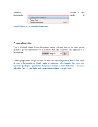 Podemos acceder a esta
herramienta desde el
menú Edición → Escala según el contenido.
Proteger el contenido.
Pero la principal ventaja de esta herramienta es que podemos proteger las zonas que no
queremos que sean deformadas por el escalado. Para esto, recurrimos a las opciones de la
herramienta:
En Proteger podemos escoger un canal, es decir, una selección guardada. Por lo tanto, antes
de usar la herramienta de Escala según el contenido, seleccionamos las zonas que
queramos proteger, y guardamos la selección usando el menú Selección → Guardar
selección. Una vez guardada, podremos seleccionarla en el desplegable.
 