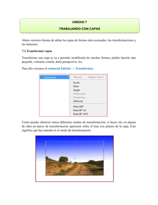 Ahora veremos formas de editar las capas de formas más avanzadas: las transformaciones y
las máscaras.
7.1 Transformar capas
Transformar una capa te va a permitir modificarla de muchas formas, podrás hacerla más
pequeña, voltearla, rotarla, darle perspectiva, etc.
Para ello veremos el submenú Edición → Transformar:
Como puedes observar tienes diferentes modos de transformación, si haces clic en alguna
de ellas un marco de transformación aparecerá sobre el área con pintura de la capa. Esto
significa que has entrado en el modo de transformación.
UNIDAD 7
TRABAJANDO CON CAPAS
 
