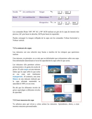 Escala sin combinación Sesgar
+
Rotar sin combinación Distorsionar
/
Perspectiva /
+ +
Los comandos Rotar 180º, 90º AC y 90º ACD realizan un giro de la capa de manera más
precisa. (AC gira hacia la derecha; ACD gira hacia la izquierda).
Puedes conseguir la imagen reflejada de la capa con los comandos Voltear horizontal y
Voltear vertical.
7.2 La máscara de capas
Las máscaras son una solución muy buena a muchos de los retoques que querremos
realizar.
Una máscara, en principio, no es más que un delimitador que colocaremos sobre una capa.
Este delimitador determinará el nivel de opacidad de la capa sobre la que actúa.
Las máscaras sólo permiten colores
pertenecientes a la gama de escala de
grises. El color negro en una máscara
indica que la capa sobre la que actúa
en esa zona será totalmente
transparente. Al contrario, una zona
blanca en una máscara indicará que
la capa afectada mantendrá su
opacidad al 100% en esa zona.
De ahí que los diferentes niveles de
grises equivalgan a diferentes niveles
de opacidad.
7.3 Crear mascaras de capa
Ya sabemos para qué sirven y cómo actúan las máscaras. Aprendamos, ahora, a crear
nuestras máscaras personalizadas.
 