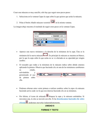 Crear una máscara es muy sencillo, sólo hay que seguir unos pocos pasos:
1. Selecciona en la ventana Capas la capa sobre la que quieres que actúe la máscara.
2. Pulsa el botón Añadir máscara vectorial en la misma ventana.
La imagen abajo muestra el resultado de seguir estos pasos en la ventana Capas.
Aparece una nueva miniatura a la derecha de la miniatura de la capa. Ésta es la
miniatura de la nueva máscara . En principio la máscara se muestra en blanco,
por lo que la capa sobre la que actúa no se ve afectada en su opacidad por ningún
cambio.
El recuadro que rodea a la miniatura de la máscara indica sobre dónde estamos
aplicando la pintura. Observa que haciendo clic en una de las miniaturas cambiamos
su estado,
activándolas y
permitiendo el uso
de pintura sobre
ella.
Podemos alternar entre verter pintura o realizar cambios sobre la capa o la máscara
haciendo activa cada vez la que nos interese haciendo clic en su miniatura.
Por último, el icono de enlazado bloquea la capa y la máscara uniéndolas. Si
movemos una, la otra se moverá con ella. Si las desenlazamos haciendo clic sobre
el icono , podremos moverlas independientemente.
UNIDAD 8
FORMAS Y TEXTO
 