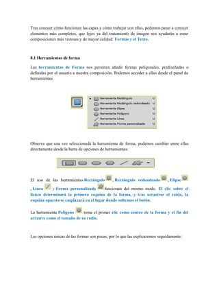 Tras conocer cómo funcionan las capas y cómo trabajar con ellas, podemos pasar a conocer
elementos más completos, que lejos ya del tratamiento de imagen nos ayudarán a crear
composiciones más vistosas y de mayor calidad: Formas y el Texto.
8.1 Herramientas de forma
Las herramientas de Forma nos permiten añadir formas poligonales, prediseñadas o
definidas por el usuario a nuestra composición. Podemos acceder a ellas desde el panel de
herramientas.
Observa que una vez seleccionada la herramienta de forma, podemos cambiar entre ellas
directamente desde la barra de opciones de herramientas:
El uso de las herramientas Rectángulo , Rectángulo redondeado , Elipse
, Línea y Forma personalizada funcionan del mismo modo. El clic sobre el
lienzo determinará la primera esquina de la forma, y tras arrastrar el ratón, la
esquina opuesta se emplazará en el lugar donde soltemos el botón.
La herramienta Polígono toma el primer clic como centro de la forma y el fin del
arrastre como el tamaño de su radio.
Las opciones únicas de las formas son pocas, por lo que las explicaremos seguidamente:
 