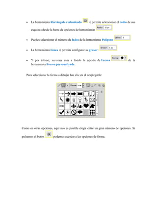 La herramienta Rectángulo redondeado te permite seleccionar el radio de sus
esquinas desde la barra de opciones de herramientas
Puedes seleccionar el número de lados de la herramienta Polígono
La herramienta Línea te permite configurar su grosor:
Y por último, veremos más a fondo la opción de Forma de la
herramienta Forma personalizada.
Para seleccionar la forma a dibujar haz clic en el desplegable:
Como en otras opciones, aquí nos es posible elegir entre un gran número de opciones. Si
pulsamos el botón podemos acceder a las opciones de forma.
 