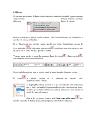 8.2 El texto
El grupo de herramientas de Texto, como imaginarás, sirve para introducir texto en nuestras
composiciones. Aunque podemos encontrar
diferentes formas de hacerlo:
Primero vemos que es posible escribir texto en 2 direcciones diferentes, una de izquierda a
derecha y la otra de arriba abajo.
Si nos fijamos aún más también veremos que las dos últimas herramientas, Máscara de
texto horizontal y Máscara de texto vertical , no dibujan texto, sino que crean una
selección con la forma del texto que hayas escrito.
Veremos ahora las dos primeras herramientas, Texto horizontal y Texto vertical ,
que comparten todas sus características.
Como ves la herramienta texto te permite elegir la fuente, tamaño, alineación y color.
El icono te permite cambiar en el momento de escritura entre
modo horizontal o vertical.
El desplegable indicará la forma en la que los bordes del texto se fusionan
con el fondo. La opción Ninguno dejará los bordes completamente rectos,
mientras que el resto realizan suavizados y transiciones para mejorar el
acople del texto a la imagen.
Otra de las opciones a destacar sería Crear texto deformado que
muestra un cuadro de dialogo con diferentes tipos de deformado modificables:
 