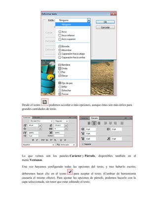 Desde el icono podemos acceder a más opciones, aunque éstas son más útiles para
grandes cantidades de texto.
Lo que vemos son los paneles Carácter y Párrafo, disponibles también en el
menú Ventanas.
Una vez hayamos configurado todas las opciones del texto, y tras haberlo escrito,
deberemos hacer clic en el icono para aceptar el texto. (Cambiar de herramienta
causaría el mismo efecto). Para ajustar las opciones de párrafo, podemos hacerlo con la
capa seleccionada, sin tener que estar editando el texto.
 