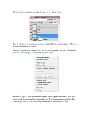 Observa que ha aparecido una capa de textos en la ventana Capas:
Este tipo de capas no aceptan más pintura, así que el fondo y otras imágenes deberán ir
distribuidas en capas diferentes.
Existe la posibilidad de convertir una capa de texto en capa normal, para ello haz clic
derecho sobre la capa y selecciona Rasterizar texto.
Mientras la capa de texto no se rasterice podrá ser susceptible de cambios. Para ello
selecciona la herramienta Texto y activa la capa de texto que quieres modificar. Los
cambios que realices en la barra de opciones se verán reflejados en la capa
 