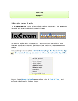 9.1 Los estilos: opciones de fusión
Los estilos de capa son efectos (como sombras, biseles, resplandores.) que proporciona
Photoshop para dotar de diferentes acabados a las capas.
Ten en cuenta que los estilos están enlazados a la capa que están afectando. Así que si
cambias el contenido, la forma o la posición de la capa el estilo se adaptará a los nuevos
cambios.
Veamos cómo podemos acceder al editor de Estilo de Capa. Haz clic en el botón al pie
de la ventana de Capas y se mostrará un listado de todos los estilos disponibles.
Haremos clic en Opciones de Fusión para acceder al editor de Estilo de Capa y poder
configurar todos los estilos al mismo tiempo.
UNIDAD 9
FILTROS
 