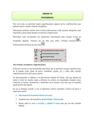 Pero este tema en particular tratará específicamente algunas de las modificaciones que
podemos hacer a nuestro material fotográfico.
Obviamente podemos utilizar estos recursos directamente sobre nuestras fotografías para
mejorarlas o para usarlas después en nuestras composiciones.
Photoshop viene incorporado con muchísimas herramientas para corregir errores en
fotografías digitales. Veremos dos de ellas muy útiles: el Pincel corrector y
la Herramienta de Pincel de ojos rojos .
10.1 Grietas, rascaduras e imperfecciones
El Pincel corrector es una herramienta muy buena que te permitirá corregir imperfecciones
de la imagen como motas de polvo, rascaduras, grietas, etc. y sobre todo corregir
imperfecciones de la piel: pecas, granos...
Su funcionamiento es idéntico a la herramienta Tampón de Clonar, sólo que además de
imitar el color de muestra copia y difumina los colores en intensidades tomando como
referencia la textura, iluminación y sombreado de la muestra. Esto hace que el resultado
quede mucho más natural.
Su uso es bastante sencillo, y con el lograremos buenos resultados. Veamos los pasos a
seguir para usarlo:
1. Selecciona la herramienta Pincel corrector.
2. Asegúrate que está marcada la opción Origen: Muestreado.
3. Sitúate sobre la zona a corregir, y amplia el zoom para que sea más cómodo
trabajar.
UNIDAD 10
FOTOGRAFIA
 